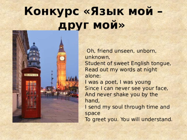 Конкурс «Язык мой – друг мой»   Oh, friend unseen, unborn, unknown, Student of sweet English tongue, Read out my words at night alone: I was a poet, I was young Since I can never see your face, And never shake you by the hand, I send my soul through time and space To greet you. You will understand. 