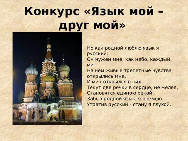 Конкурс «Язык мой – друг мой»    Но как родной люблю язык я русский: Он нужен мне, как небо, каждый миг. На нем живые трепетные чувства открылись мне, И мир открылся в них. Текут две речки в сердце, не мелея, Становятся единою рекой. Забыв родной язык, я онемею. Утратив русский - стану я глухой. 