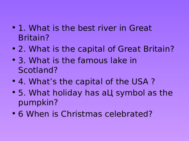  1. What is the best river in Great Britain? 2. What is the capital of Great Britain? 3. What is the famous lake in Scotland? 4. What’s the capital of the USA ? 5. What holiday has aЦ symbol as the pumpkin? 6 When is Christmas celebrated? 
