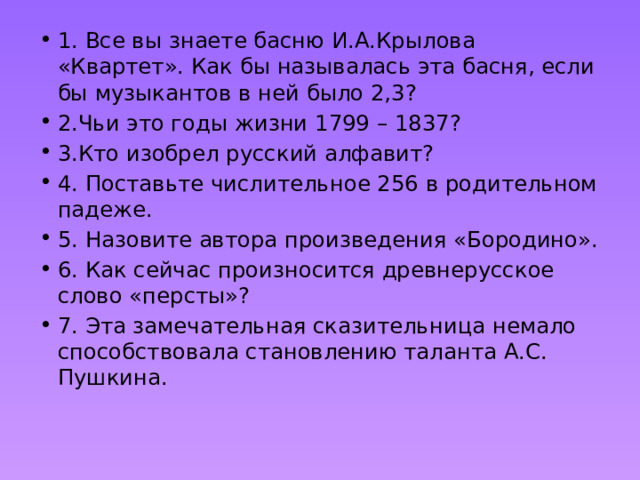 1. Все вы знаете басню И.А.Крылова «Квартет». Как бы называлась эта басня, если бы музыкантов в ней было 2,3? 2.Чьи это годы жизни 1799 – 1837? 3.Кто изобрел русский алфавит? 4. Поставьте числительное 256 в родительном падеже. 5. Назовите автора произведения «Бородино». 6. Как сейчас произносится древнерусское слово «персты»? 7. Эта замечательная сказительница немало способствовала становлению таланта А.С. Пушкина. 