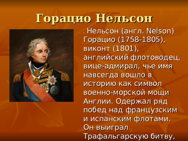 Горацио Нельсон . Нельсон (англ. Nelson) Горацио (1758-1805), виконт (1801), английский флотоводец, вице-адмирал, чье имя навсегда вошло в историю как символ военно-морской мощи Англии. Одержал ряд побед над французским и испанским флотами. Он выиграл Трафальгарскую битву, где был смертельно ранен.  