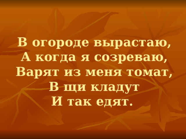 В огороде вырастаю,  А когда я созреваю,  Варят из меня томат,  В щи кладут  И так едят. 