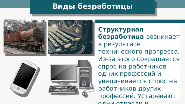 Виды безработицы Структурная безработица возникает в результате технического прогресса. Из-за этого сокращается спрос на работников одних профессий и увеличивается спрос на работников других профессий. Устаревают одни отрасли и появляются новые. 