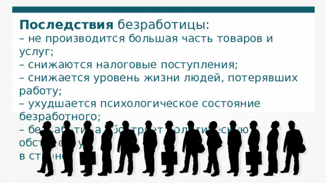 Последствия безработицы:  – не производится большая часть товаров и услуг; – снижаются налоговые поступления; – снижается уровень жизни людей, потерявших работу; – ухудшается психологическое состояние безработного; – безработица обостряет политическую обстановку в стране. 