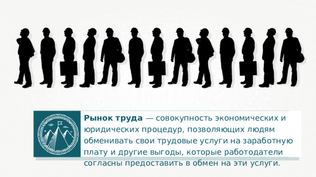 Рынок труда — совокупность экономических и юридических процедур, позволяющих людям обменивать свои трудовые услуги на заработную плату и другие выгоды, которые работодатели согласны предоставить в обмен на эти услуги. 