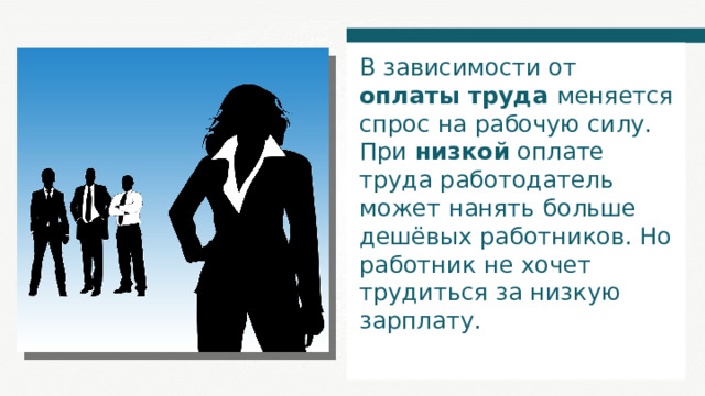 В зависимости от оплаты труда меняется спрос на рабочую силу. При низкой оплате труда работодатель может нанять больше дешёвых работников. Но работник не хочет трудиться за низкую зарплату. 