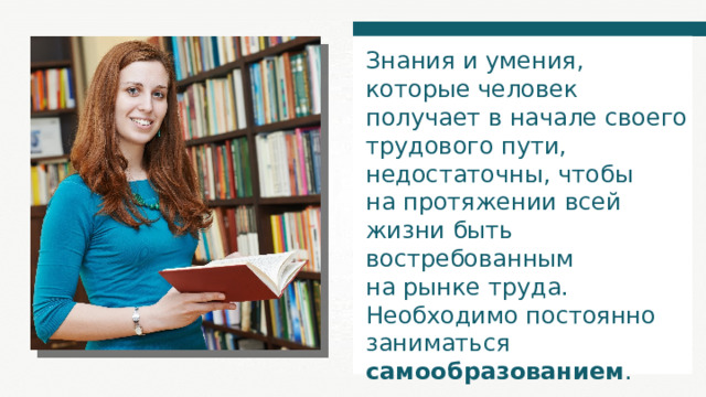 Знания и умения, которые человек получает в начале своего трудового пути, недостаточны, чтобы на протяжении всей жизни быть востребованным на рынке труда. Необходимо постоянно заниматься самообразованием . 
