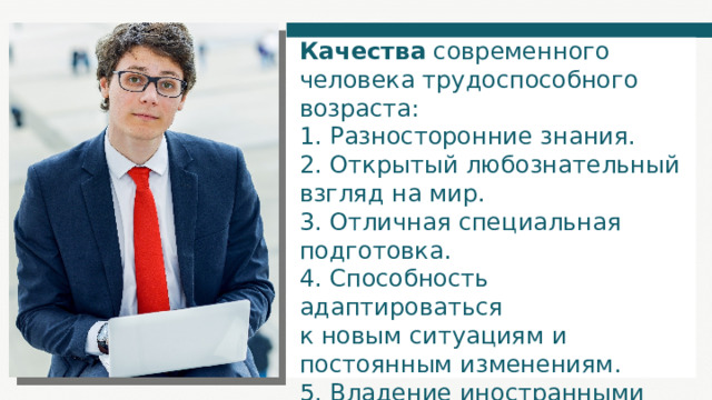Качества современного человека трудоспособного возраста: 1. Разносторонние знания. 2. Открытый любознательный взгляд на мир. 3. Отличная специальная подготовка. 4. Способность адаптироваться к новым ситуациям и постоянным изменениям. 5. Владение иностранными языками. 6. Владение компьютером. 7. Знание новых технологий. 