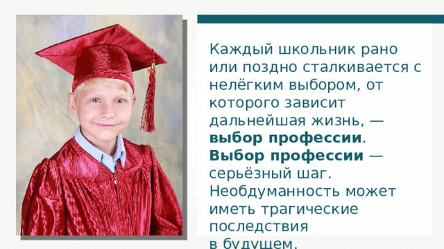 Каждый школьник рано или поздно сталкивается с нелёгким выбором, от которого зависит дальнейшая жизнь, — выбор профессии . Выбор профессии — серьёзный шаг. Необдуманность может иметь трагические последствия в будущем. 