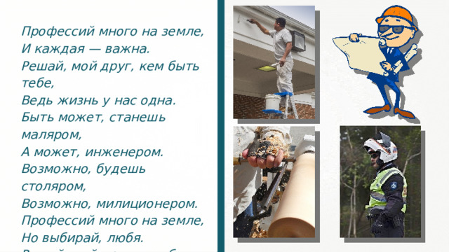 Профессий много на земле, И каждая — важна. Решай, мой друг, кем быть тебе, Ведь жизнь у нас одна. Быть может, станешь маляром, А может, инженером. Возможно, будешь столяром, Возможно, милиционером. Профессий много на земле, Но выбирай, любя. Решай, мой друг, кем быть тебе, Ведь каждая из них важна! 