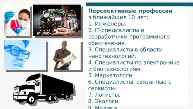 Перспективные профессии в ближайшие 10 лет: 1. Инженеры. 2. IT-специалисты и разработчики программного обеспечения. 3. Специалисты в области нанотехнологий. 4. Специалисты по электронике и биотехнологиям. 5. Маркетологи. 6. Специалисты, связанные с сервисом. 7. Логисты. 8. Экологи. 9. Медики. 10. Химики. 