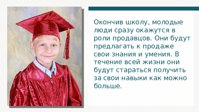 Окончив школу, молодые люди сразу окажутся в роли продавцов. Они будут предлагать к продаже свои знания и умения. В течение всей жизни они будут стараться получить за свои навыки как можно больше. 