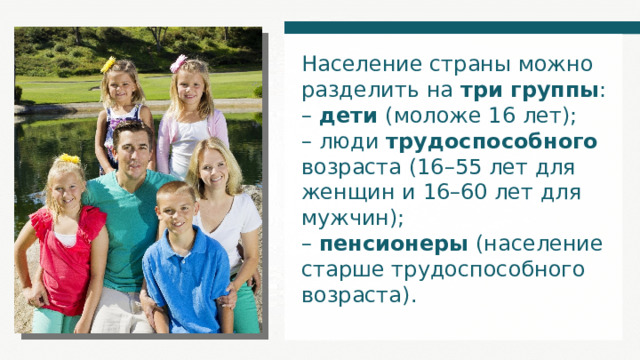Население страны можно разделить на три группы : – дети (моложе 16 лет); – люди трудоспособного возраста (16–55 лет для женщин и 16–60 лет для мужчин); – пенсионеры (население старше трудоспособного возраста). 