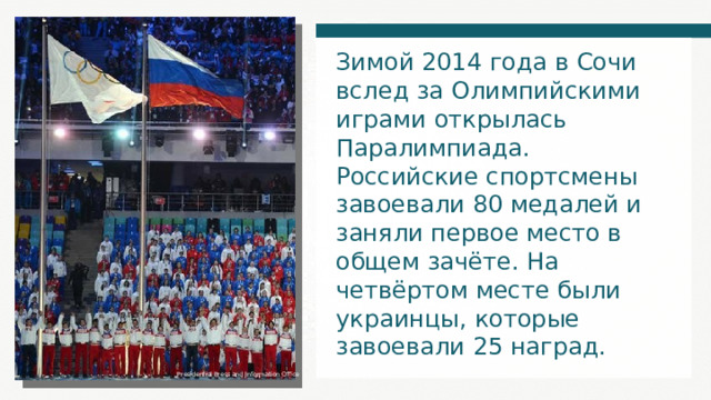 Зимой 2014 года в Сочи вслед за Олимпийскими играми открылась Паралимпиада. Российские спортсмены завоевали 80 медалей и заняли первое место в общем зачёте. На четвёртом месте были украинцы, которые завоевали 25 наград. Presidential Press and Information Office 