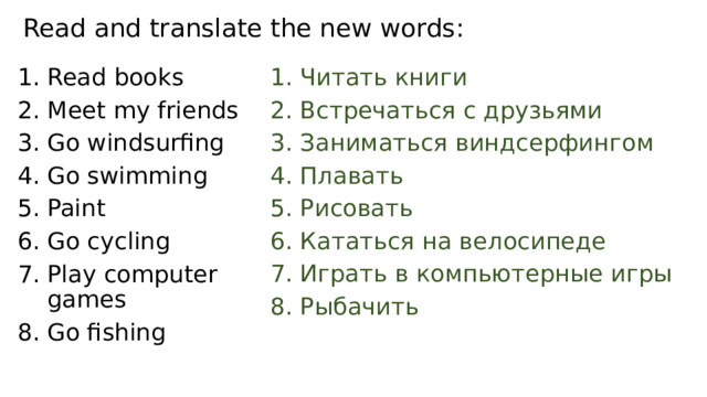 Read and translate the new words : Read books Meet my friends Go windsurfing Go swimming Paint Go cycling Play computer games Go fishing Читать книги Встречаться с друзьями Заниматься виндсерфингом Плавать Рисовать Кататься на велосипеде Играть в компьютерные игры Рыбачить 