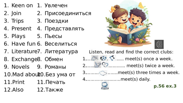 Keen on Join Trips Present Plays Have fun Literature Exchange Novels Mad about Print Also Увлечен Присоединиться Поездки Представлять Пьесы Веселиться Литература Обмен Романы Без ума от Печать Также Listen, read and find the correct clubs: … ........................ meet(s) once a week. … ......................... meet(s) twice a week. …… ..…………..meet(s) three times a week. …………… ...……meet(s) daily.  p.56 ex.3 
