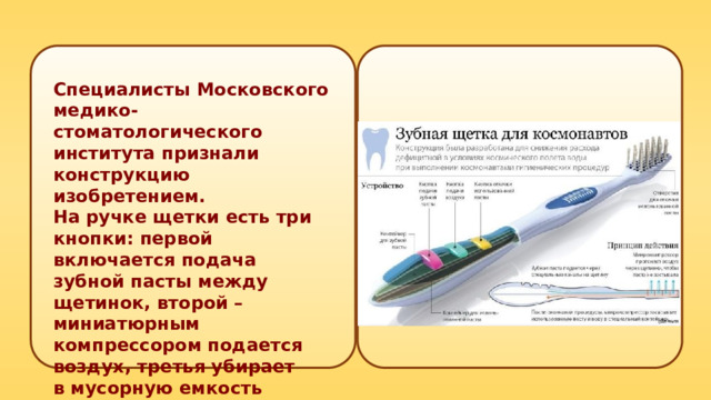 Специалисты Московского медико-стоматологического института признали конструкцию изобретением. На ручке щетки есть три кнопки: первой включается подача зубной пасты между щетинок, второй – миниатюрным компрессором подается воздух, третья убирает в мусорную емкость отработанную пасту методом обратного всасывания. 