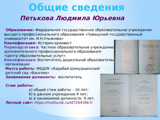 Общие сведения  Петькова Людмила Юрьевна  Образование: Федеральное государственное образовательное учреждение высшего профессионального образования «Чувашский государственный университет им. И.Н.Ульянова» Квалификация: Историк-архивист Переподготовка:  Частное образовательное учреждение дополнительного профессионального образования «Центр образовательных услуг» Квалификация: Воспитатель дошкольной образовательной  организации  Место работы : МБДОУ «Карабай-Шемуршинский  детский сад «Василек»  Занимаемая должность:  воспитатель  Стаж работы:  а) общий стаж работы – 16 лет;  б) в данном учреждении 9 лет;  в) в занимаемой должности 9 лет.   Личный сайт: https://multiurok.ru/id72641667/ 
