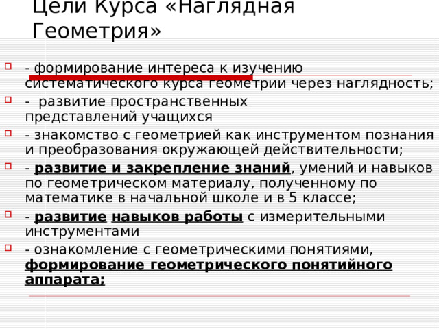 Цели Курса «Наглядная Геометрия» - формирование интереса к изучению систематического курса геометрии через наглядность; - развитие пространственных представлений учащихся - знакомство с геометрией как инструментом познания и преобразования окружающей действительности; - развитие и закрепление знаний , умений и навыков по геометрическом материалу, полученному по математике в начальной школе и в 5 классе; - развитие  навыков работы с измерительными инструментами - ознакомление с геометрическими понятиями, формирование геометрического понятийного аппарата; 
