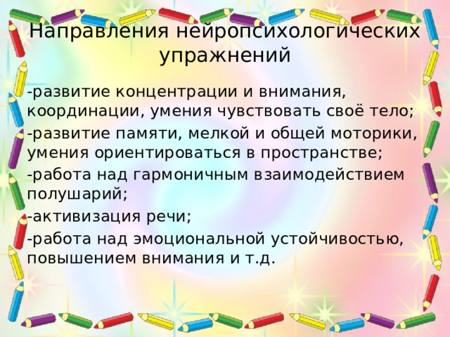 Направления нейропсихологических упражнений -развитие концентрации и внимания, координации, умения чувствовать своё тело; -развитие памяти, мелкой и общей моторики, умения ориентироваться в пространстве; -работа над гармоничным взаимодействием полушарий; -активизация речи; -работа над эмоциональной устойчивостью, повышением внимания и т.д. 