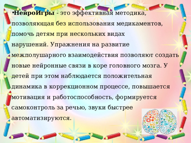 НейроИгры  - это эффективная методика, позволяющая без использования медикаментов, помочь детям при нескольких видах нарушений. Упражнения на развитие межполушарного взаимодействия позволяют создать новые нейронные связи в коре головного мозга. У детей при этом наблюдается положительная динамика в коррекционном процессе, повышается мотивация и работоспособность, формируется самоконтроль за речью, звуки быстрее автоматизируются. 