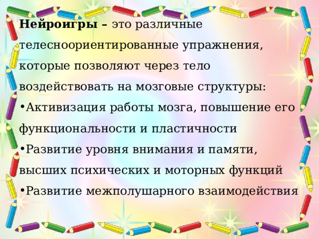 Нейроигры – это различные телесноориентированные упражнения, которые позволяют через тело воздействовать на мозговые структуры: Активизация работы мозга, повышение его функциональности и пластичности Развитие уровня внимания и памяти, высших психических и моторных функций Развитие межполушарного взаимодействия 