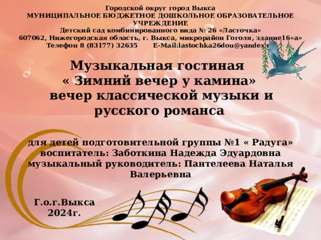 Городской округ город Выкса МУНИЦИПАЛЬНОЕ БЮДЖЕТНОЕ ДОШКОЛЬНОЕ ОБРАЗОВАТЕЛЬНОЕ УЧРЕЖДЕНИЕ Детский сад комбинированного вида № 26 «Ласточка» 607062, Нижегородская область, г. Выкса, микрорайон Гоголя, здание16«а» Телефон 8 (83177) 32635 E-Mail:lastochka26dou@yandex.ru Музыкальная гостиная « Зимний вечер у камина»  вечер классической музыки и русского романса для детей подготовительной группы №1 « Радуга» воспитатель: Заботкина Надежда Эдуардовна музыкальный руководитель: Пантелеева Наталья Валерьевна Г.о.г.Выкса 2024г. 