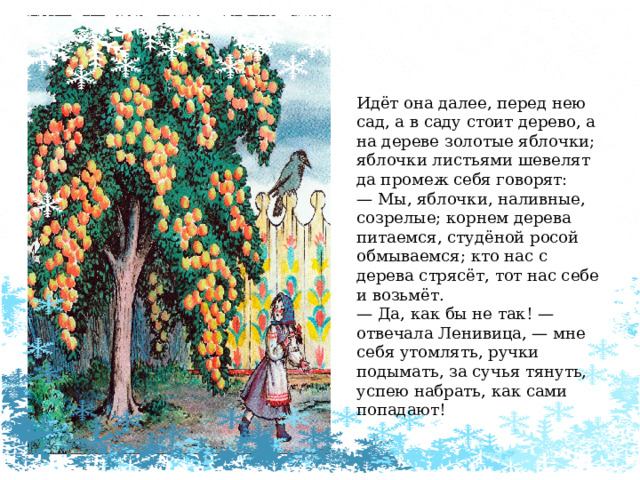 Идёт она далее, перед нею сад, а в саду стоит дерево, а на дереве золотые яблочки; яблочки листьями шевелят да промеж себя говорят: —  Мы, яблочки, наливные, созрелые; корнем дерева питаемся, студёной росой обмываемся; кто нас с дерева стрясёт, тот нас себе и возьмёт. —  Да, как бы не так! — отвечала Ленивица, — мне себя утомлять, ручки подымать, за сучья тянуть, успею набрать, как сами попадают! 