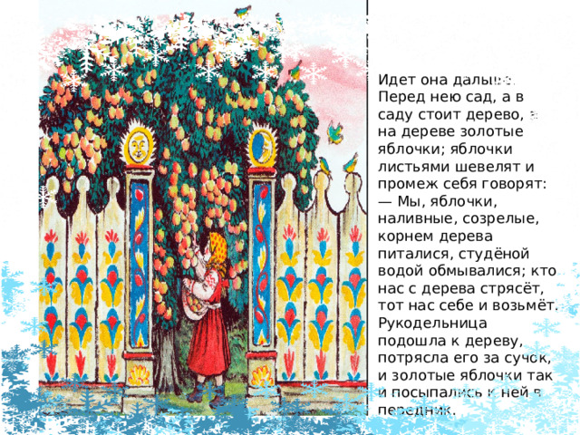 Идет она дальше. Перед нею сад, а в саду стоит дерево, а на дереве золотые яблочки; яблочки листьями шевелят и промеж себя говорят: —  Мы, яблочки, наливные, созрелые, корнем дерева питалися, студёной водой обмывалися; кто нас с дерева стрясёт, тот нас себе и возьмёт. Рукодельница подошла к дереву, потрясла его за сучок, и золотые яблочки так и посыпались к ней в передник. 