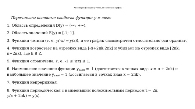   Рассмотрим функцию y = cosx, ее свойства и график .       Перечислим основные свойства функции у = cosx:   1. Область определения D(y) = (-∞; +∞). 2. Область значений Е(у) = [-1; 1]. 3. Функция четная (т. е. y(-х) = y( х)), и ее график симметричен относительно оси ординат. 4. Функция возрастает на отрезках вида [-π+2πk;2πk] и убывает на отрезках вида [2πk; π+2πk], где k ∈ Z. 5. Функция ограничена, т. е. -1 ≤ y(х ) ≤ 1. 6. Наименьшее значение функции у наим = -1 (достигается в точках вида х = π + 2πk) и наибольшее значение у наиб = 1 (достигается в точках вида х = 2πk). 7. Функция непрерывная. 8. Функция периодическая с наименьшим положительным периодом Т= 2π, у(х + 2πk) = у(х). 