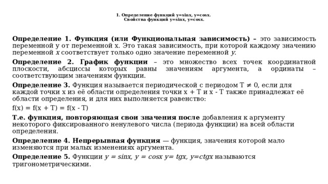  1. Определение функций у=sinx, y=cosх.  Свойства функций у=sinx, y=cosх.   Определение 1. Функция (или Функциональная зависимость) – это зависимость переменной y от переменной x. Это такая зависимость, при которой каждому значению переменной x соответствует только одно значение переменной y . Определение 2. График функции – это множество всех точек координатной плоскости, абсциссы которых равны значениям аргумента, а ординаты – соответствующим значениям функции. Определение 3. Функция называется периодической с периодом T ≠ 0, если для каждой точки x из её области определения точки x + T и x - T также принадлежат её области определения, и для них выполняется равенство: f(x) = f(x + T) = f(x - T) Т.е. функция, повторяющая свои значения после добавления к аргументу некоторого фиксированного ненулевого числа (периода функции) на всей области определения. Определение 4. Непрерывная функция — функция, значения которой мало изменяются при малых изменениях аргумента.  Определение 5. Функции y = sinx, у = cosx  у= tgx, y=ctgх называются тригонометрическими . 