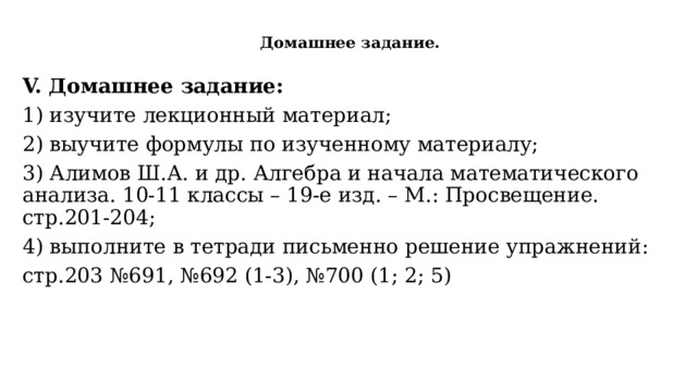  Домашнее задание.   V. Домашнее задание: 1) изучите лекционный материал; 2) выучите формулы по изученному материалу; 3) Алимов Ш.А. и др. Алгебра и начала математического анализа. 10-11 классы – 19-е изд. – М.: Просвещение. стр.201-204; 4) выполните в тетради письменно решение упражнений: стр.203 №691, №692 (1-3), №700 (1; 2; 5) 