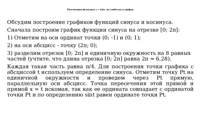  Рассмотрим функцию y = sinx, ее свойства и график   Обсудим построение графиков функций синуса и косинуса. Сначала построим график функции синуса на отрезке [0; 2π]: 1) Отметим на оси ординат точки (0; -1) и (0; 1); 2) на оси абсцисс - точку (2π; 0); 3) разделим отрезок [0; 2π] и единичную окружность на 8 равных частей (учтите, что длина отрезка [0; 2π] равна 2π ≈ 6,28). Каждая такая часть равна π/4. Для построения точки графика с абсциссой t используем определение синуса. Отметим точку Рt на единичной окружности и проведем через Рt прямую, параллельную оси абсцисс. Точка пересечения этой прямой и прямой х = t искомая, так как ее ордината совпадает с ординатой точки Рt и по определению sint равен ординате точки Рt. 