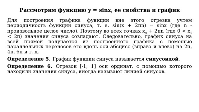 Рассмотрим функцию y = sinx, ее свойства и график Для построения графика функции вне этого отрезка учтем периодичность функции синуса, т. е. sin(х + 2πn) = sinх (где n - произвольное целое число). Поэтому во всех точках х 0 + 2πn (где 0 Определение 5. График функции синуса называется синусоидой . Определение 6. Отрезок [-1; 1] оси ординат, с помощью которого находили значения синуса, иногда называют линией синусов. 