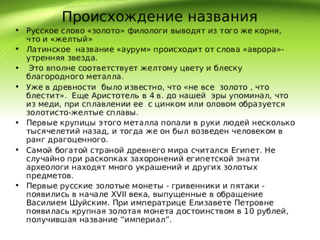 Происхождение названия Русское слово «золото» филологи выводят из того же корня, что и «желтый» Латинское название «аурум» происходит от слова «аврора»- утренняя звезда.  Это вполне соответствует желтому цвету и блеску благородного металла. Уже в древности было известно, что «не все золото , что блестит». Еще Аристотель в 4 в. до нашей эры упоминал, что из меди, при сплавлении ее с цинком или оловом образуется золотисто-желтые сплавы. Первые крупицы этого металла попали в руки людей несколько тысячелетий назад, и тогда же он был возведен человеком в ранг драгоценного. Самой богатой страной древнего мира считался Египет. Не случайно при раскопках захоронений египетской знати археологи находят много украшений и других золотых предметов. Первые русские золотые монеты - гривенники и пятаки - появились в начале XVII века, выпущенные в обращение Василием Шуйским. При императрице Елизавете Петровне появилась крупная золотая монета достоинством в 10 рублей, получившая название “империал”. 
