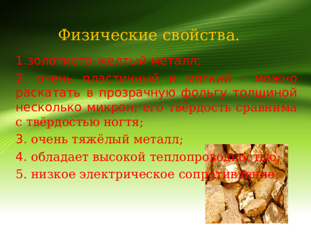 Физические свойства. 1.золотисто-желтый металл; 2. очень пластичный и мягкий - можно раскатать в прозрачную фольгу толщиной несколько микрон; его твёрдость сравнима с твёрдостью ногтя; 3. очень тяжёлый металл; 4. обладает высокой теплопроводностью; 5. низкое электрическое сопротивление; 