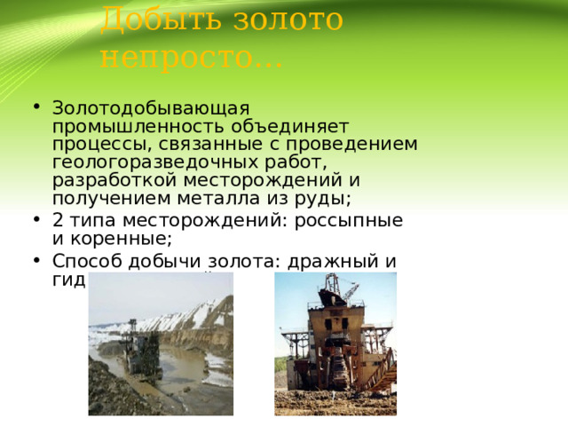 Добыть золото непросто…   Золотодобывающая промышленность объединяет процессы, связанные с проведением геологоразведочных работ, разработкой месторождений и получением металла из руды; 2 типа месторождений: россыпные и коренные; Способ добычи золота: дражный и гидравлический. 
