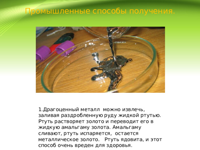 Промышленные способы получения. 1.Драгоценный металл можно извлечь, заливая раздробленную руду жидкой ртутью. Ртуть растворяет золото и переводит его в жидкую амальгаму золота. Амальгаму сливают, ртуть испаряется, остается металлическое золото. Ртуть ядовита, и этот способ очень вреден для здоровья. 
