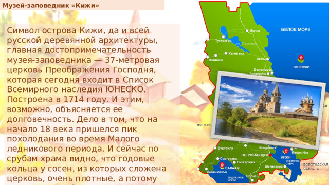 Музей-заповедник «Кижи» Символ острова Кижи, да и всей русской деревянной архитектуры, главная достопримечательность музея-заповедника — 37-метровая церковь Преображения Господня, которая сегодня входит в Список Всемирного наследия ЮНЕСКО. Построена в 1714 году. И этим, возможно, объясняется ее долговечность. Дело в том, что на начало 18 века пришелся пик похолодания во время Малого ледникового периода. И сейчас по срубам храма видно, что годовые кольца у сосен, из которых сложена церковь, очень плотные, а потому дерево прочнейшее. 