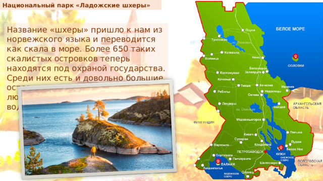 Национальный парк «Ладожские шхеры» Название «шхеры» пришло к нам из норвежского языка и переводится как скала в море. Более 650 таких скалистых островков теперь находятся под охраной государства. Среди них есть и довольно большие острова, где продолжают жить люди, а другие еле видны из-под воды. 
