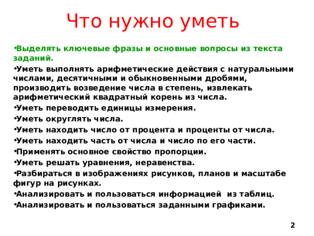 Что нужно уметь Выделять ключевые фразы и основные вопросы из текста заданий. Уметь выполнять арифметические действия с натуральными числами, десятичными и обыкновенными дробями, производить возведение числа в степень, извлекать арифметический квадратный корень из числа. Уметь переводить единицы измерения. Уметь округлять числа. Уметь находить число от процента и проценты от числа. Уметь находить часть от числа и число по его части. Применять основное свойство пропорции. Уметь решать уравнения, неравенства. Разбираться в изображениях рисунков, планов и масштабе фигур на рисунках. Анализировать и пользоваться информацией из таблиц. Анализировать и пользоваться заданными графиками.  