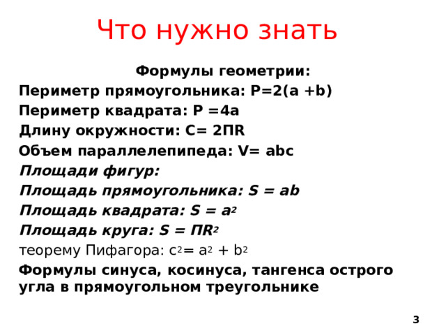 Что нужно знать Формулы геометрии: Периметр прямоугольника: Р=2(а +b) Периметр квадрата: Р =4а Длину окружности: С= 2ПR Объем параллелепипеда: V= abc Площади фигур: Площадь прямоугольника: S = ab Площадь квадрата: S = а 2 Площадь круга: S = ПR 2 теорему Пифагора: c 2 = a 2 + b 2 Формулы синуса, косинуса, тангенса острого угла в прямоугольном треугольнике   