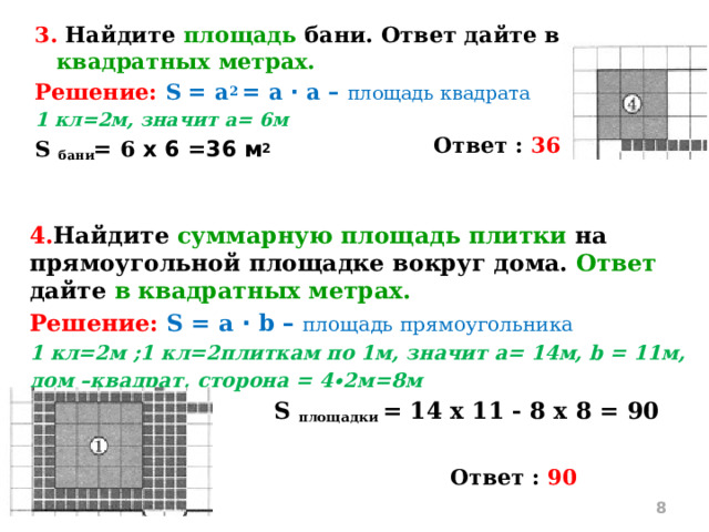 3. Найдите площадь бани. Ответ дайте в квадратных метрах. Решение: S = a 2 = a ∙ а – площадь квадрата 1 кл=2м, значит а= 6м S бани = 6 х 6 =36 м 2 Ответ : 36 4. Найдите суммарную площадь плитки на прямоугольной площадке вокруг дома. Ответ дайте в квадратных метрах. Решение: S = a ∙ b – площадь прямоугольника 1 кл=2м ;1 кл=2плиткам по 1м, значит а= 14м, b = 11м, дом –квадрат, сторона = 4∙2м=8м  S площадки = 14 х 11 - 8 х 8 = 90 м 2  Ответ : 90  