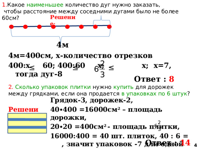 1. Какое наименьшее количество дуг нужно заказать,  чтобы расстояние между соседними дугами было не более 60см? Решение : 4м 4м=400см, х-количество отрезков 400:х 60; 400:60 х; х; х=7, тогда дуг-8   Ответ : 8 2. Сколько упаковок плитки нужно купить для дорожек между грядками, если она продается в упаковках по 6 штук ? Грядок-3, дорожек-2, 40∙400 =16000см 2 – площадь дорожки, 20∙20 =400см 2 - площадь плитки, 16000:400 = 40 шт. плиток, 40 : 6 = , значит упаковок -7 для одной дорожки, 7∙2=14  Решение: Ответ : 14  