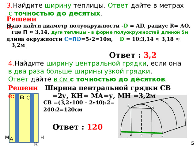 3. Найдите ширину теплицы. Ответ дайте в метрах  с точностью до десятых . Решение: Надо найти диаметр полуокружности - D = АD, радиус R= АО, где П ≈ 3,14, дуги теплицы - в форме полуокружностей  длиной 5м длина окружности С= П D =5∙2=10м, D = 10:3,14 ≈ 3,18 ≈ 3,2м   Ответ : 3,2 4. Найдите ширину  центральной грядки , если она в два раза больше ширины узкой грядки . Ответ дайте в см с точностью до десятков . Решение: Ширина центральной грядки СВ =2у, КН= МА=у, МН =3,2м СВ =(3,2∙100 – 2∙40):2= 240:2=120см   Ответ : 120  