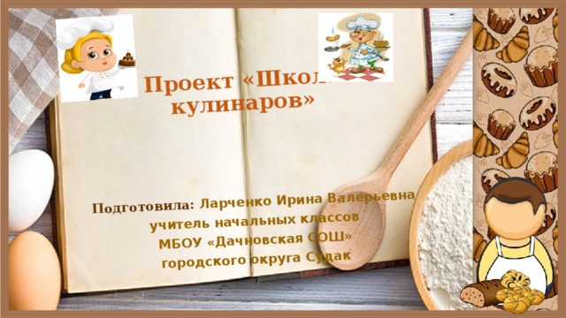 Проект «Школа кулинаров» Подготовила: Ларченко Ирина Валерьевна учитель начальных классов МБОУ «Дачновская СОШ» городского округа Судак 