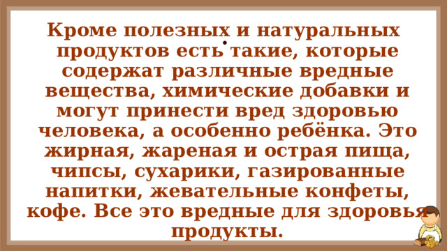 . Кроме полезных и натуральных продуктов есть такие, которые содержат различные вредные вещества, химические добавки и могут принести вред здоровью человека, а особенно ребёнка. Это жирная, жареная и острая пища, чипсы, сухарики, газированные напитки, жевательные конфеты, кофе. Все это вредные для здоровья продукты. 
