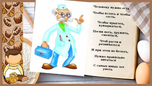 Человеку нужно есть    Чтобы встать и чтобы сесть.    Чтобы прыгать, кувыркаться,     Песни петь, дружить, смеяться,     Чтоб расти и развиваться     И при этом не болеть,     Нужно правильно питаться     С самых юных лет уметь 