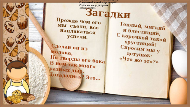 Теплый, мягкий и блестящий, Теплый, мягкий и блестящий, Теплый, мягкий и блестящий, Теплый, мягкий и блестящий, С корочкой такой хрустящей! С корочкой такой хрустящей! С корочкой такой хрустящей! С корочкой такой хрустящей! Спросим мы у детушек: Спросим мы у детушек: Спросим мы у детушек: Спросим мы у детушек: «Что же это?» «Что же это?» «Что же это?» «Что же это?» Загадки Прежде чем его мы  съели, все наплакаться успели. Теплый, мягкий и блестящий, С корочкой такой хрустящей! Сделан он из молока, Спросим мы у детушек: Но тверды его бока. «Что же это?» В нем так много разных дыр. Догадались? Это... 
