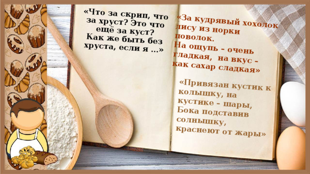«Что за скрип, что за хруст? Это что ещё за куст?  Как же быть без хруста, если я …» «За кудрявый хохолок лису из норки поволок.  На ощупь – очень гладкая,  на вкус – как сахар сладкая» «Привязан кустик к колышку, на кустике – шары, Бока подставив солнышку, краснеют от жары» 